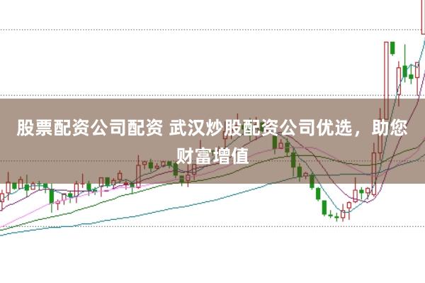 股票配资公司配资 武汉炒股配资公司优选，助您财富增值