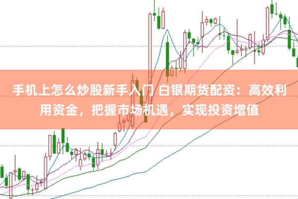 手机上怎么炒股新手入门 白银期货配资：高效利用资金，把握市场机遇，实现投资增值