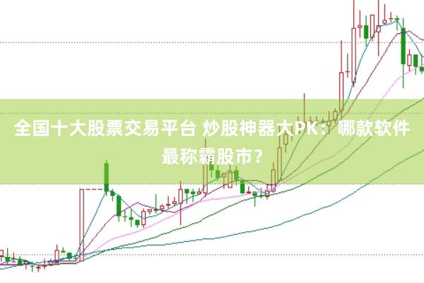 全国十大股票交易平台 炒股神器大PK：哪款软件最称霸股市？