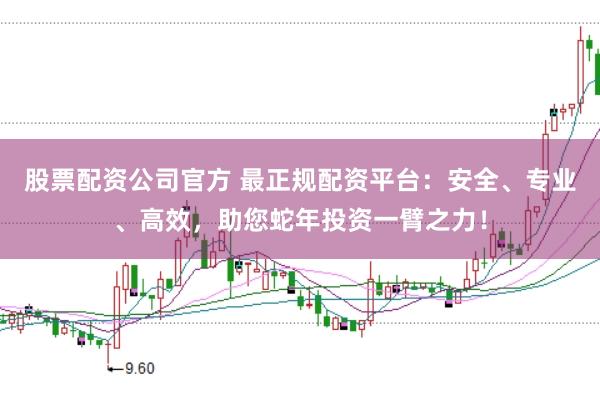 股票配资公司官方 最正规配资平台：安全、专业、高效，助您蛇年投资一臂之力！