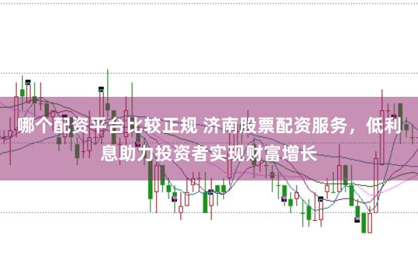哪个配资平台比较正规 济南股票配资服务，低利息助力投资者实现财富增长