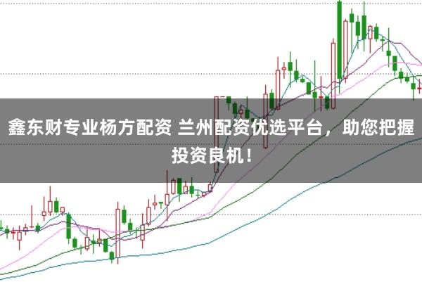鑫东财专业杨方配资 兰州配资优选平台，助您把握投资良机！