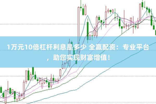 1万元10倍杠杆利息是多少 全赢配资：专业平台，助您实现财富增值！
