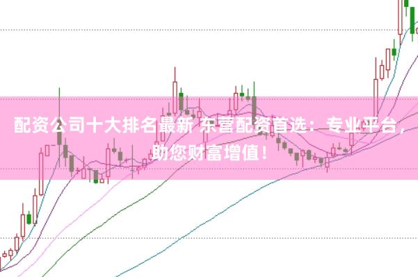 配资公司十大排名最新 东营配资首选：专业平台，助您财富增值！