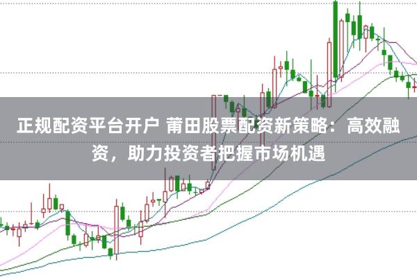 正规配资平台开户 莆田股票配资新策略：高效融资，助力投资者把握市场机遇