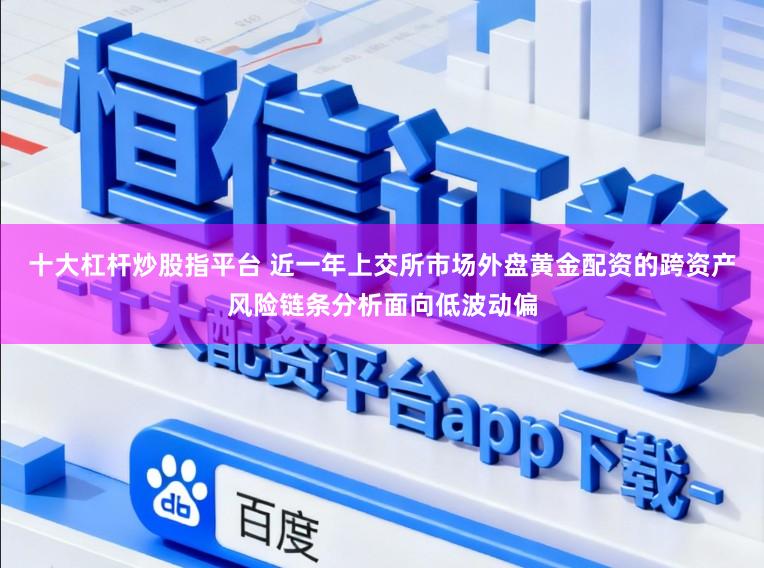 十大杠杆炒股指平台 近一年上交所市场外盘黄金配资的跨资产风险链条分析面向低波动偏