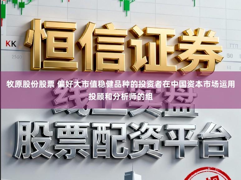 牧原股份股票 偏好大市值稳健品种的投资者在中国资本市场运用投顾和分析师的组