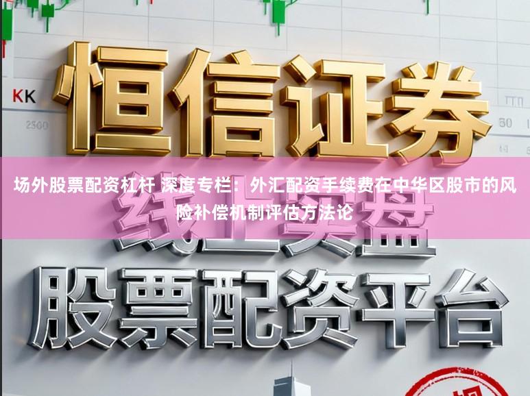 场外股票配资杠杆 深度专栏：外汇配资手续费在中华区股市的风险补偿机制评估方法论