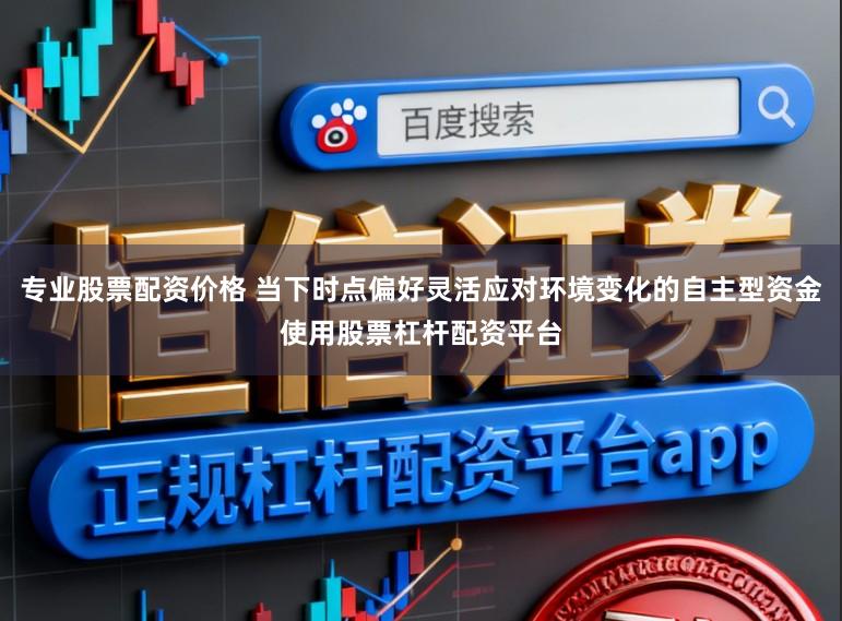 专业股票配资价格 当下时点偏好灵活应对环境变化的自主型资金使用股票杠杆配资平台