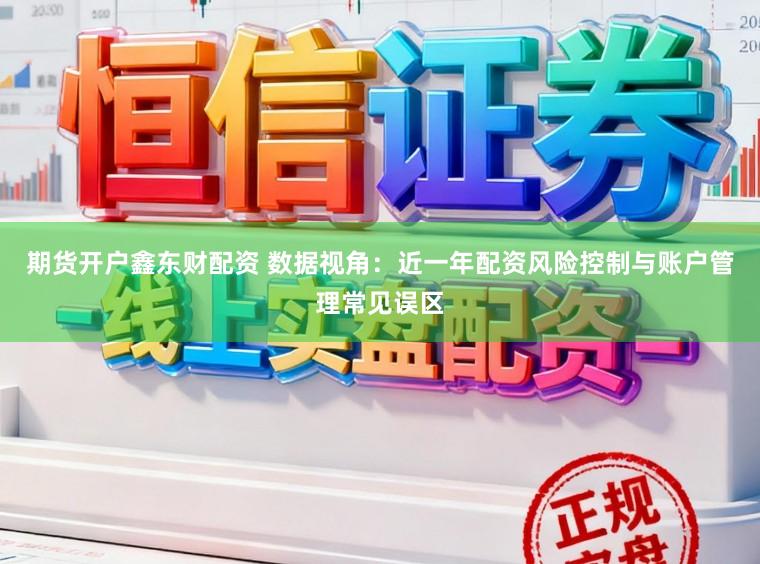 期货开户鑫东财配资 数据视角：近一年配资风险控制与账户管理常见误区