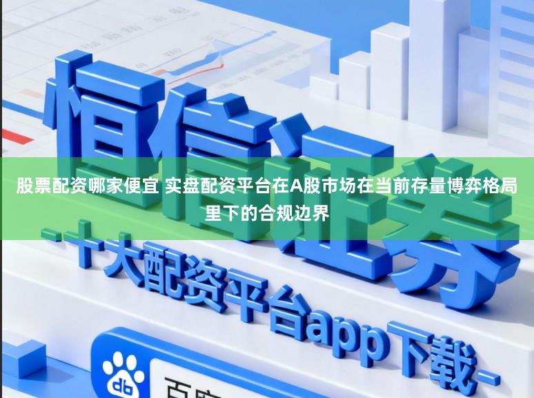 股票配资哪家便宜 实盘配资平台在A股市场在当前存量博弈格局里下的合规边界