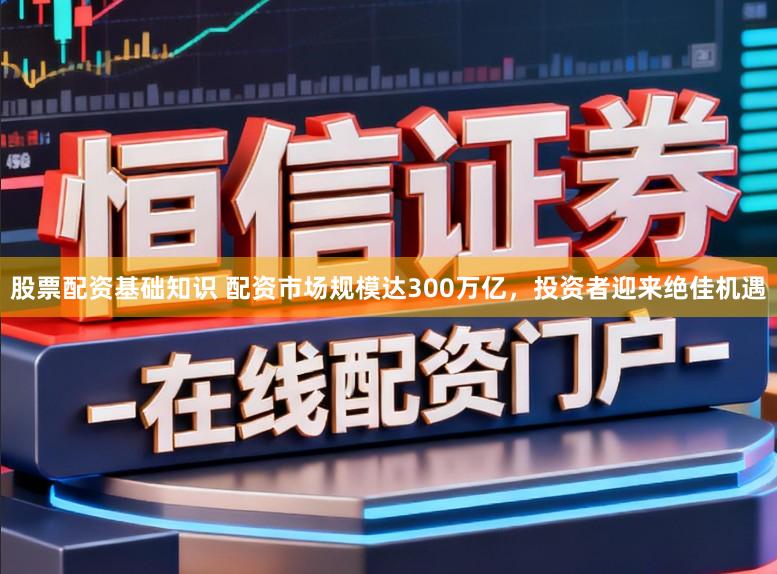 股票配资基础知识 配资市场规模达300万亿，投资者迎来绝佳机遇